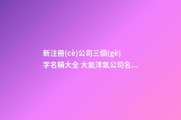 新注冊(cè)公司三個(gè)字名稱大全 大氣洋氣公司名字,起名之家-第1張-公司起名-玄機(jī)派